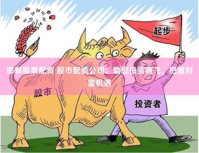 邯郸股票配资 股市配资公司：助您投资腾飞，把握财富机遇
