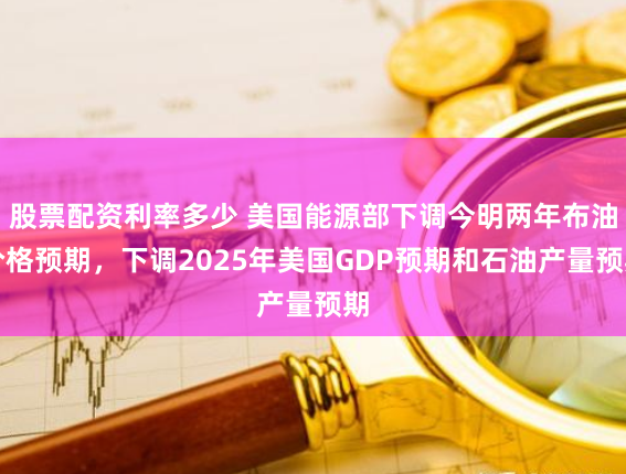 股票配资利率多少 美国能源部下调今明两年布油价格预期，下调2025年美国GDP预期和石油产量预期