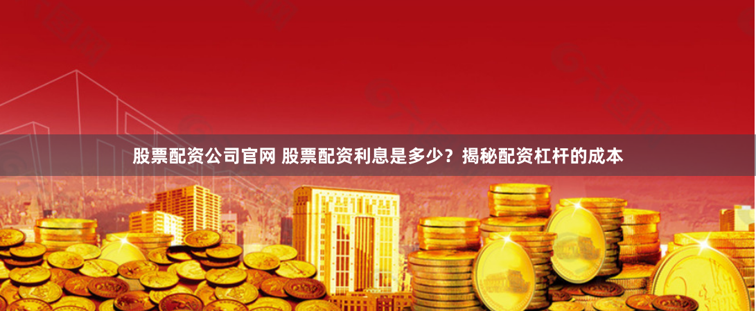 股票配资公司官网 股票配资利息是多少？揭秘配资杠杆的成本