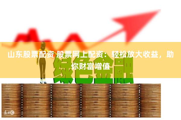 山东股票配资 股票网上配资：轻松放大收益，助你财富增值